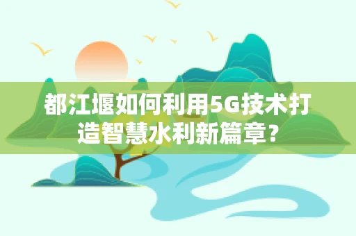 都江堰如何利用5G技术打造智慧水利新篇章？