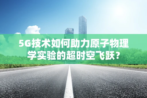 5G技术如何助力原子物理学实验的超时空飞跃？
