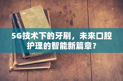 5G技术下的牙刷，未来口腔护理的智能新篇章？