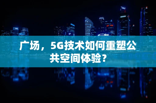 广场，5G技术如何重塑公共空间体验？