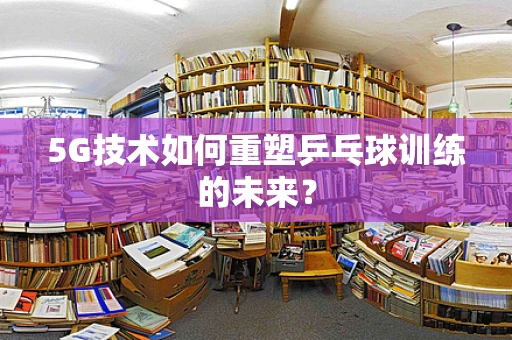 5G技术如何重塑乒乓球训练的未来？