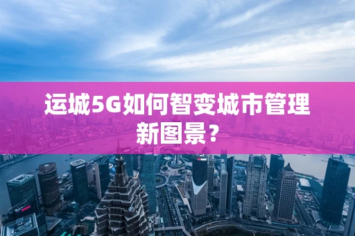 运城5G如何智变城市管理新图景？