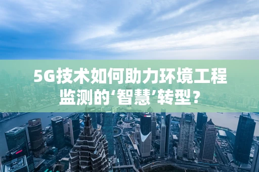 5G技术如何助力环境工程监测的‘智慧’转型？