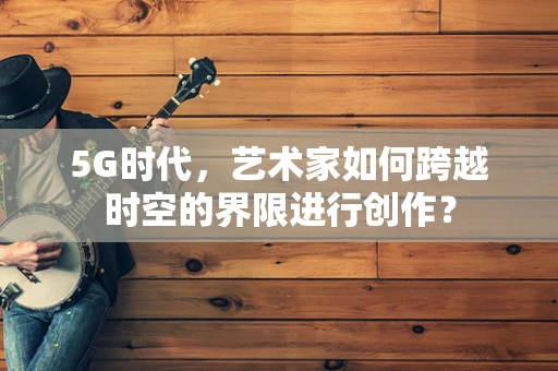 5G时代，艺术家如何跨越时空的界限进行创作？