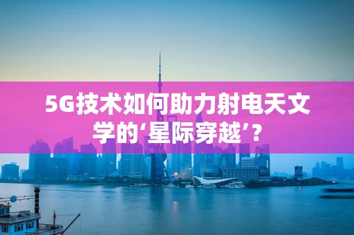 5G技术如何助力射电天文学的‘星际穿越’？