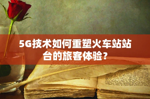 5G技术如何重塑火车站站台的旅客体验？