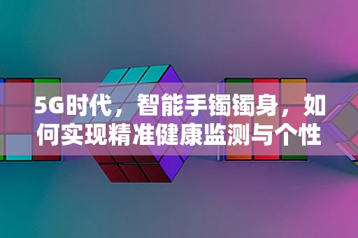 5G时代，智能手镯镯身，如何实现精准健康监测与个性化服务？