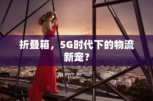 折叠箱，5G时代下的物流新宠？