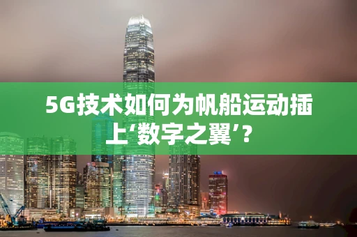 5G技术如何为帆船运动插上‘数字之翼’？