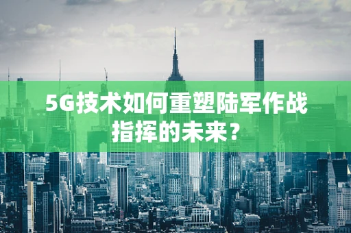 5G技术如何重塑陆军作战指挥的未来？