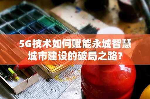 5G技术如何赋能永城智慧城市建设的破局之路？