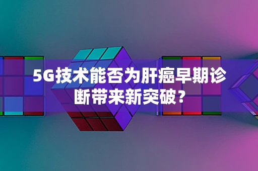5G技术能否为肝癌早期诊断带来新突破？