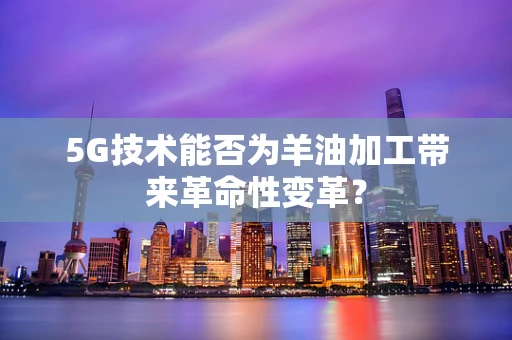 5G技术能否为羊油加工带来革命性变革？