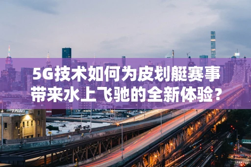 5G技术如何为皮划艇赛事带来水上飞驰的全新体验？