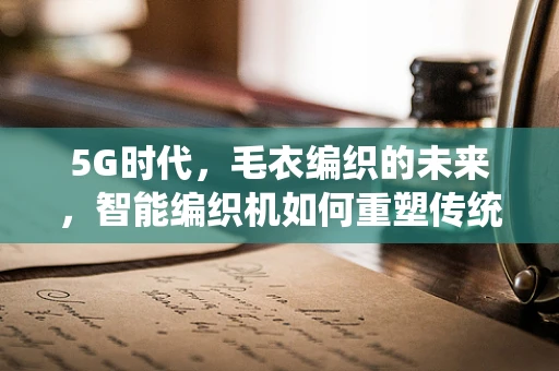 5G时代，毛衣编织的未来，智能编织机如何重塑传统手工艺？