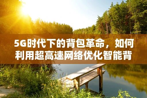 5G时代下的背包革命，如何利用超高速网络优化智能背包的体验？
