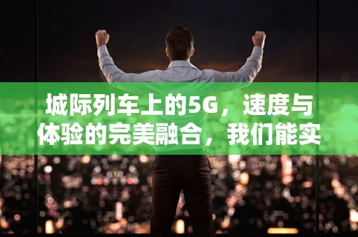 城际列车上的5G，速度与体验的完美融合，我们能实现吗？