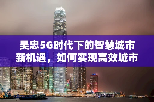 吴忠5G时代下的智慧城市新机遇，如何实现高效城市管理？