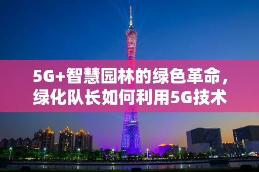 5G+智慧园林的绿色革命，绿化队长如何利用5G技术提升城市绿化效率？