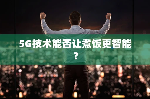 5G技术能否让煮饭更智能？