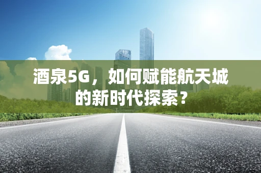 酒泉5G，如何赋能航天城的新时代探索？