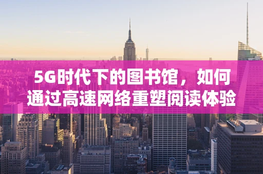 5G时代下的图书馆，如何通过高速网络重塑阅读体验？
