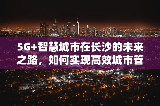 5G+智慧城市在长沙的未来之路，如何实现高效城市管理？