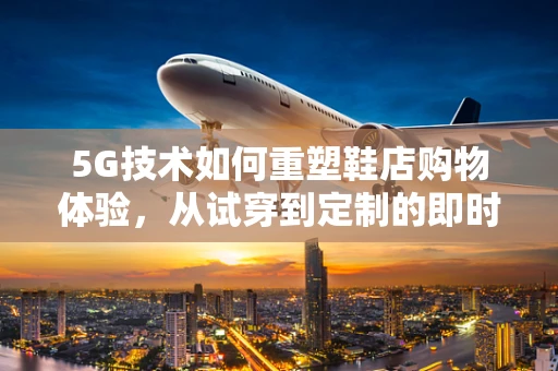 5G技术如何重塑鞋店购物体验，从试穿到定制的即时化？