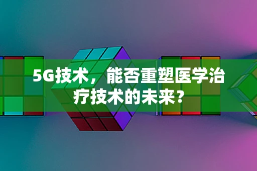 5G技术，能否重塑医学治疗技术的未来？
