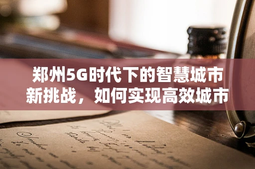 郑州5G时代下的智慧城市新挑战，如何实现高效城市管理与居民生活体验的双重飞跃？