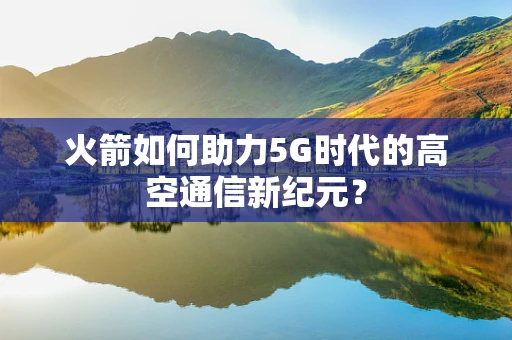 火箭如何助力5G时代的高空通信新纪元？
