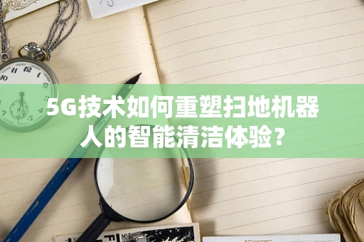 5G技术如何重塑扫地机器人的智能清洁体验？