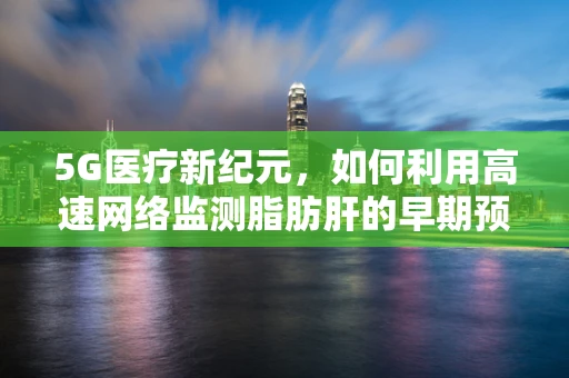 5G医疗新纪元，如何利用高速网络监测脂肪肝的早期预警？