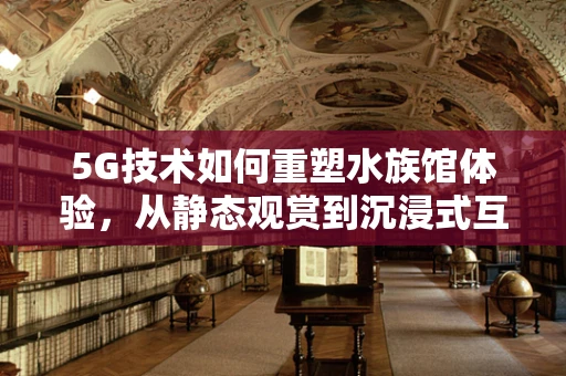 5G技术如何重塑水族馆体验，从静态观赏到沉浸式互动？