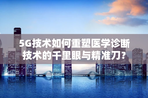 5G技术如何重塑医学诊断技术的千里眼与精准刀？