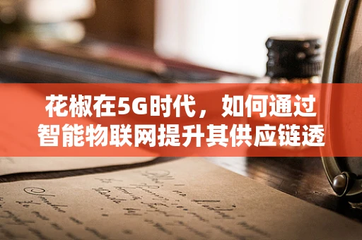 花椒在5G时代，如何通过智能物联网提升其供应链透明度与价值？