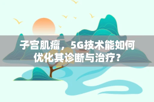 子宫肌瘤，5G技术能如何优化其诊断与治疗？