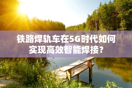 铁路焊轨车在5G时代如何实现高效智能焊接？