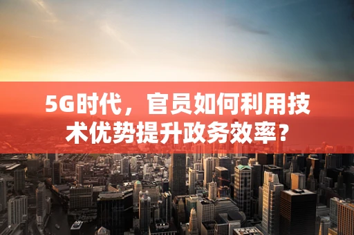 5G时代，官员如何利用技术优势提升政务效率？