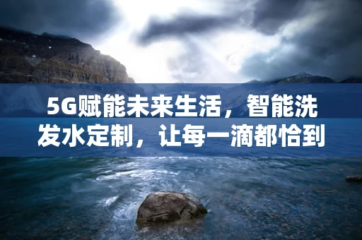 5G赋能未来生活，智能洗发水定制，让每一滴都恰到好处