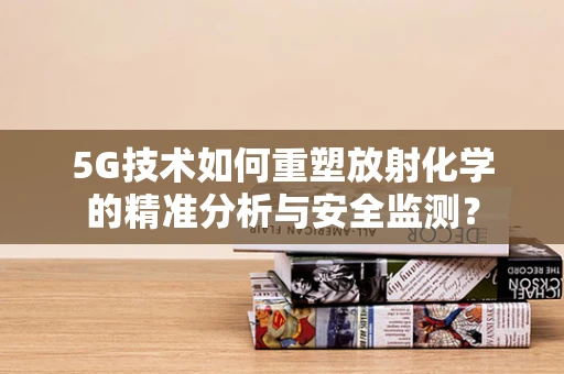 5G技术如何重塑放射化学的精准分析与安全监测？