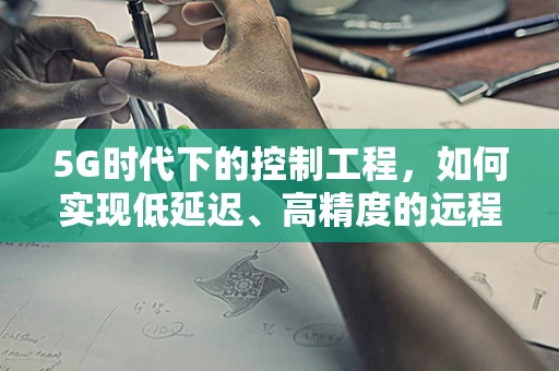 5G时代下的控制工程，如何实现低延迟、高精度的远程控制？