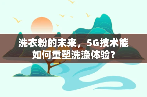 洗衣粉的未来，5G技术能如何重塑洗涤体验？