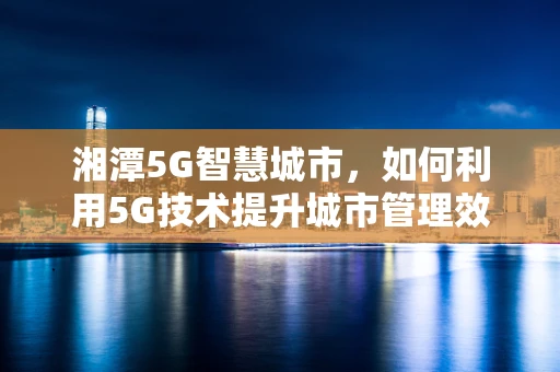湘潭5G智慧城市，如何利用5G技术提升城市管理效率？
