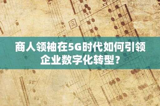 商人领袖在5G时代如何引领企业数字化转型？