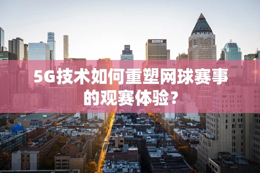 5G技术如何重塑网球赛事的观赛体验？