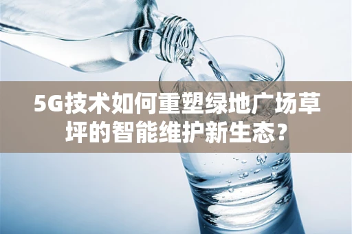 5G技术如何重塑绿地广场草坪的智能维护新生态？