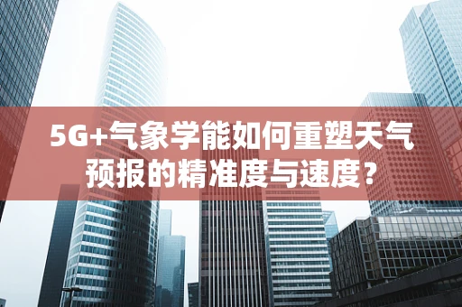 5G+气象学能如何重塑天气预报的精准度与速度？