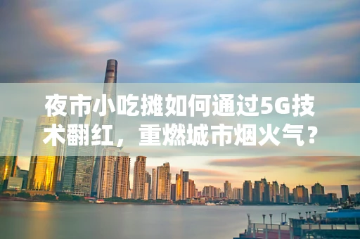 夜市小吃摊如何通过5G技术翻红，重燃城市烟火气？