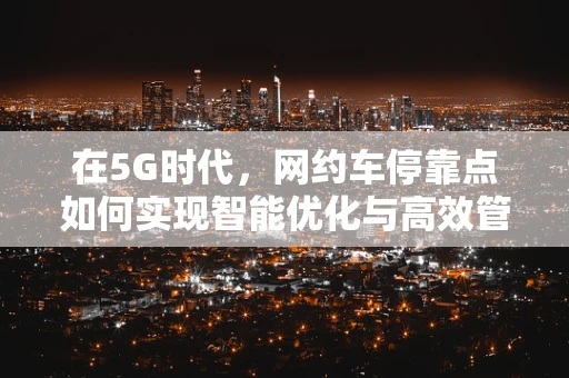 在5G时代，网约车停靠点如何实现智能优化与高效管理？
